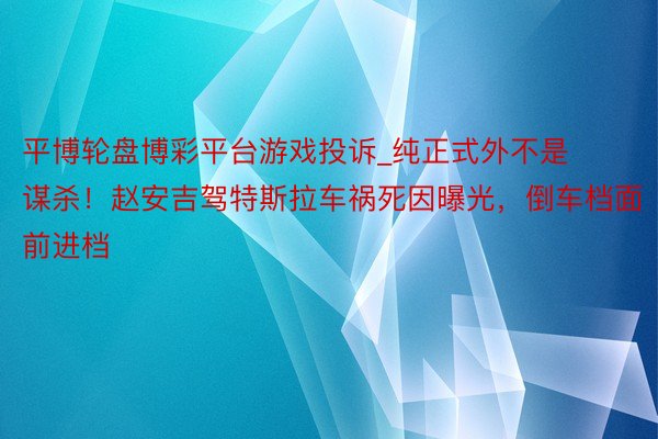 平博轮盘博彩平台游戏投诉_纯正式外不是谋杀！赵安吉驾特斯拉车祸死因曝光，倒车档面前进档