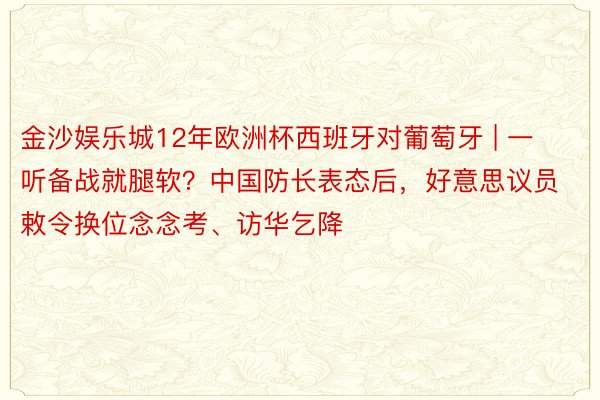 金沙娱乐城12年欧洲杯西班牙对葡萄牙 | 一听备战就腿软？中国防长表态后，好意思议员敕令换位念念考、访华乞降