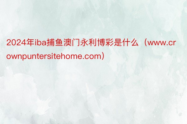 2024年iba捕鱼澳门永利博彩是什么（www.crownpuntersitehome.com）