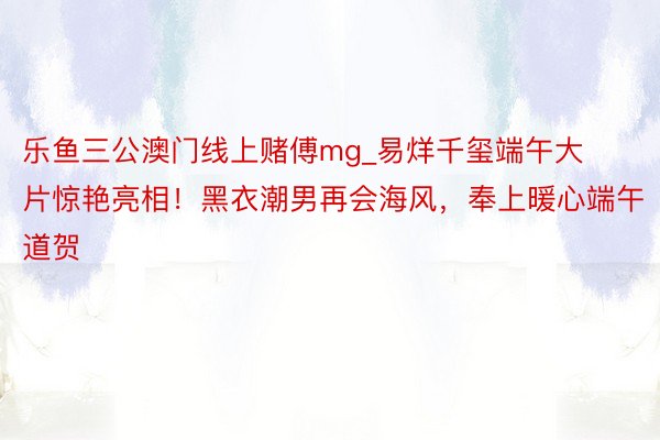 乐鱼三公澳门线上赌傅mg_易烊千玺端午大片惊艳亮相！黑衣潮男再会海风，奉上暖心端午道贺