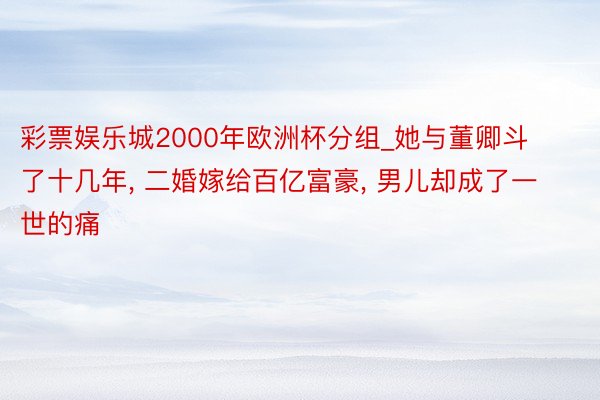 彩票娱乐城2000年欧洲杯分组_她与董卿斗了十几年, 二婚嫁给百亿富豪, 男儿却成了一世的痛