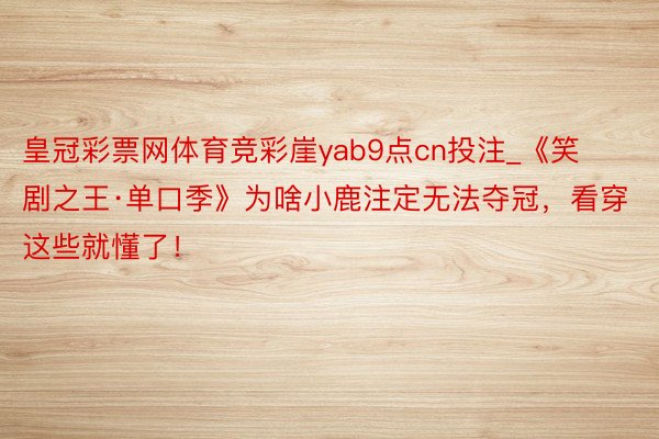 皇冠彩票网体育竞彩崖yab9点cn投注_《笑剧之王·单口季》为啥小鹿注定无法夺冠，看穿这些就懂了！