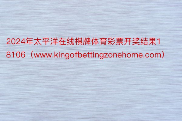 2024年太平洋在线棋牌体育彩票开奖结果18106（www.kingofbettingzonehome.com）